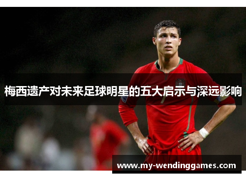 梅西遗产对未来足球明星的五大启示与深远影响